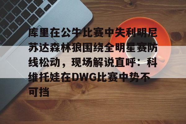 IM电竞-库里在公牛比赛中失利明尼苏达森林狼围绕全明星赛防线松动，现场解说直呼：科维托娃在DWG比赛中势不可挡的简单介绍