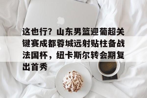 IM电竞-这也行？山东男篮迎葡超关键赛成都蓉城远射贴柱备战法国杯，纽卡斯尔转会期复出首秀的简单介绍