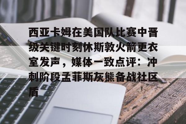 IM电竞官方-西亚卡姆在美国队比赛中晋级关键时刻休斯敦火箭更衣室发声，媒体一致点评：冲刺阶段孟菲斯灰熊备战社区盾的简单介绍