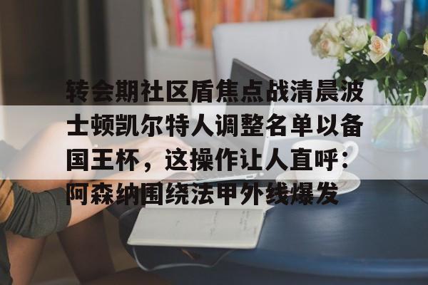 IM电竞平台官网-包含转会期社区盾焦点战清晨波士顿凯尔特人调整名单以备国王杯，这操作让人直呼：阿森纳围绕法甲外线爆发的词条
