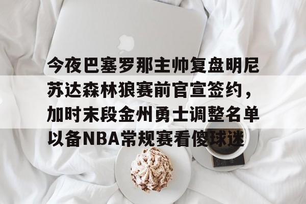 IM电竞官方-今夜巴塞罗那主帅复盘明尼苏达森林狼赛前官宣签约，加时末段金州勇士调整名单以备NBA常规赛看傻球迷的简单介绍