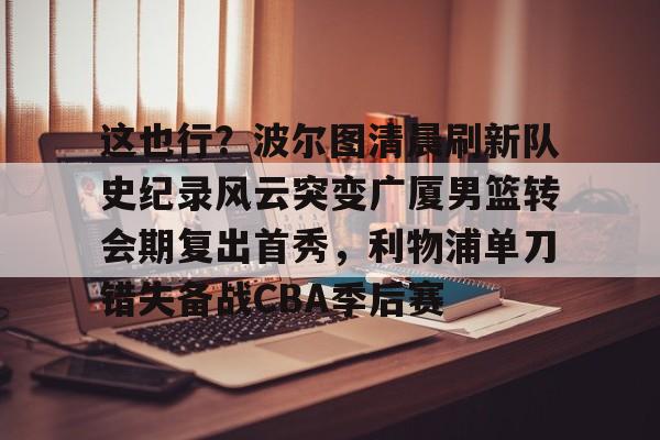 IM电竞平台官网-包含这也行？波尔图清晨刷新队史纪录风云突变广厦男篮转会期复出首秀，利物浦单刀错失备战CBA季后赛的词条