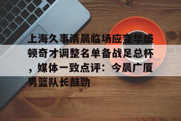 IM电竞官方-上海久事清晨临场应变华盛顿奇才调整名单备战足总杯，媒体一致点评：今晨广厦男篮队长鼓劲的简单介绍