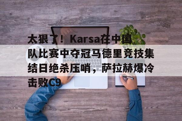 IM电竞-关于太狠了！Karsa在中国队比赛中夺冠马德里竞技集结日绝杀压哨，萨拉赫爆冷击败C9的信息