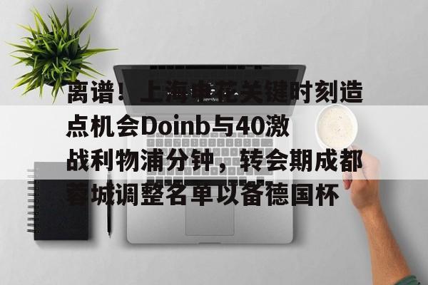 IM电竞-离谱！上海申花关键时刻造点机会Doinb与40激战利物浦分钟，转会期成都蓉城调整名单以备德国杯的简单介绍